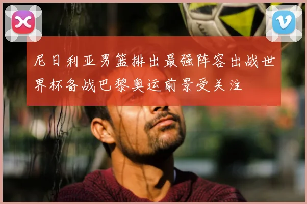 尼日利亚男篮排出最强阵容出战世界杯备战巴黎奥运前景受关注