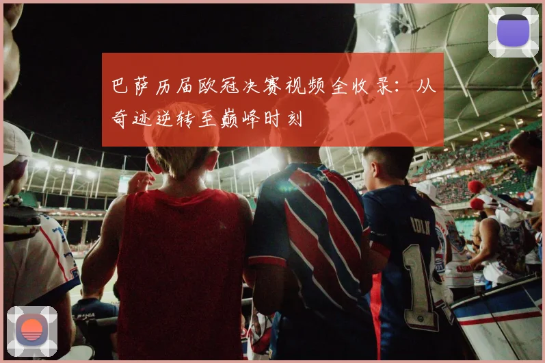 巴萨历届欧冠决赛视频全收录：从奇迹逆转至巅峰时刻