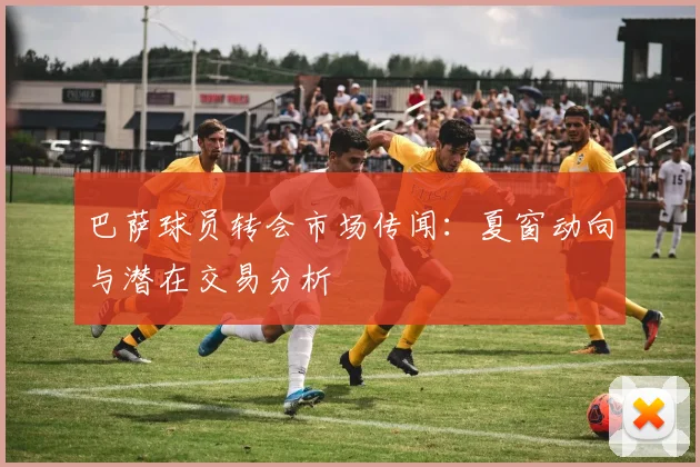 巴萨球员转会市场传闻:夏窗动向与潜在交易分析