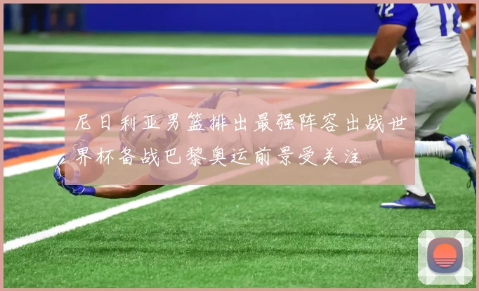 尼日利亚男篮排出最强阵容出战世界杯备战巴黎奥运前景受关注