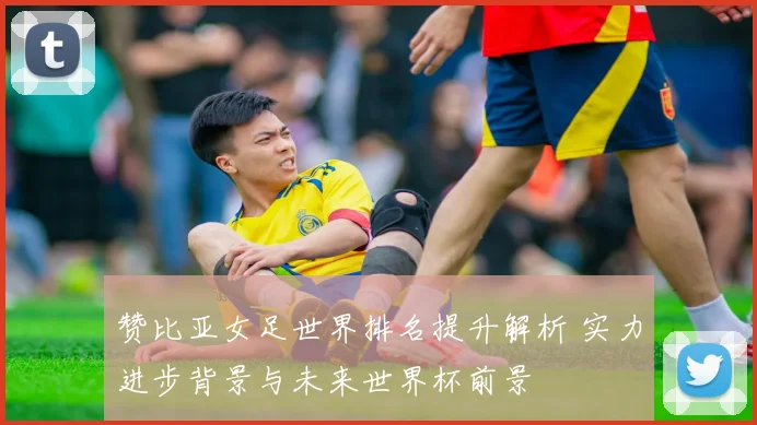 赞比亚女足世界排名提升解析 实力进步背景与未来世界杯前景