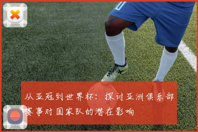 从亚冠到世界杯：探讨亚洲俱乐部赛事对国家队的潜在影响