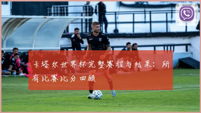 卡塔尔世界杯完整赛程与结果：所有比赛比分回顾