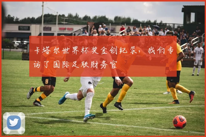 卡塔尔世界杯奖金创纪录，我们专访了国际足联财务官