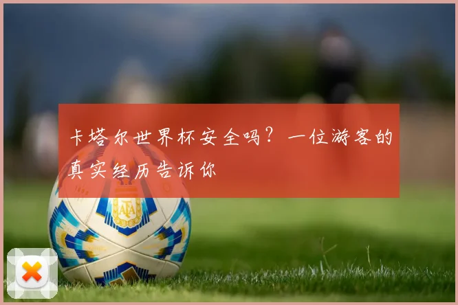 卡塔尔世界杯安全吗？一位游客的真实经历告诉你