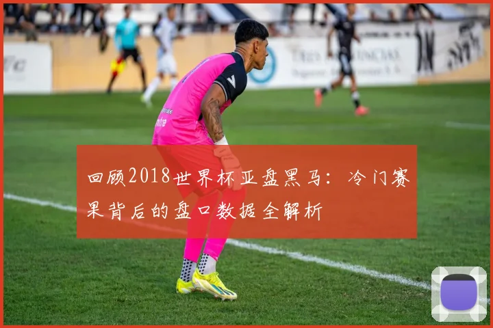 回顾2018世界杯亚盘黑马:冷门赛果背后的盘口数据全解析