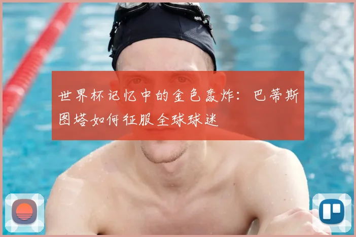 世界杯记忆中的金色轰炸：巴蒂斯图塔如何征服全球球迷