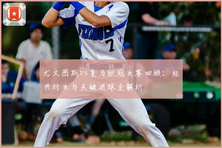 尤文图斯vs皇马欧冠决赛回顾：经典对决与关键进球全解析