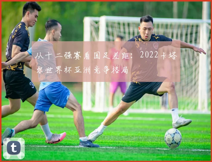 从十二强赛看国足差距：2022卡塔尔世界杯亚洲竞争格局