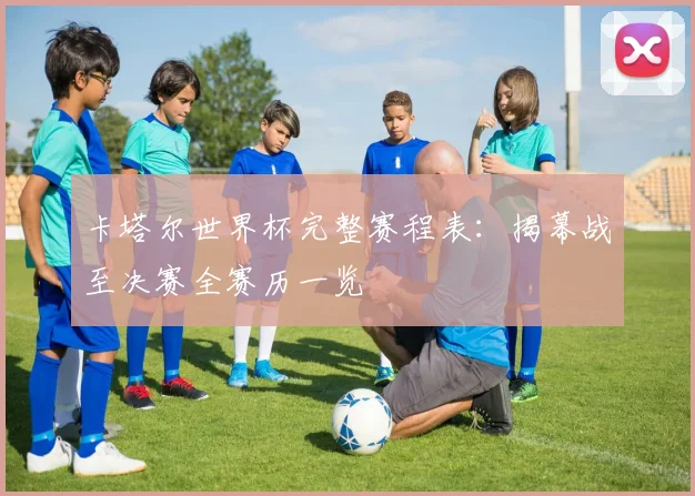 卡塔尔世界杯完整赛程表：揭幕战至决赛全赛历一览