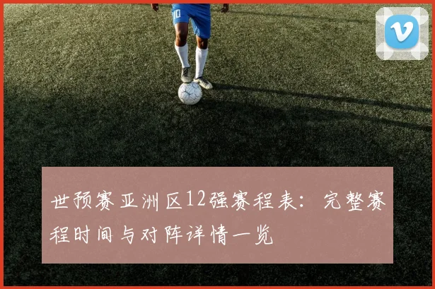 世预赛亚洲区12强赛程表：完整赛程时间与对阵详情一览