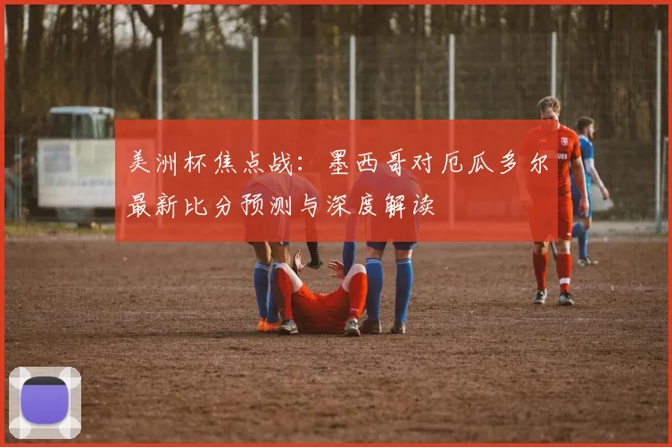 美洲杯焦点战:墨西哥对厄瓜多尔最新比分预测与深度解读