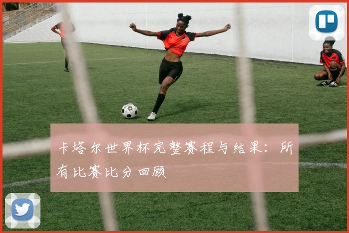 卡塔尔世界杯完整赛程与结果：所有比赛比分回顾