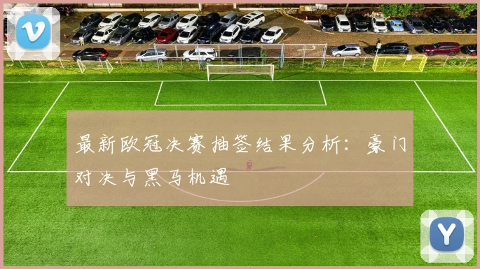 最新欧冠决赛抽签结果分析：豪门对决与黑马机遇