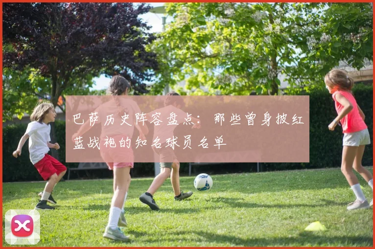 巴萨历史阵容盘点：那些曾身披红蓝战袍的知名球员名单