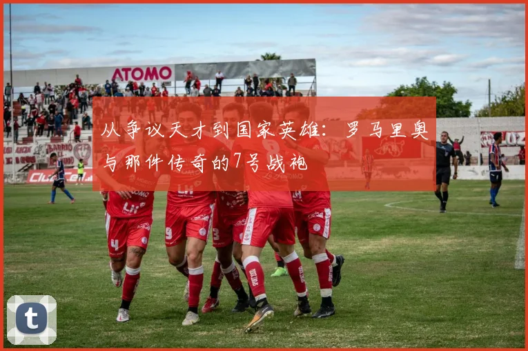 从争议天才到国家英雄:罗马里奥与那件传奇的7号战袍