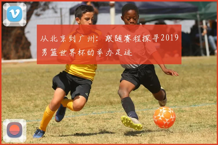 从北京到广州:跟随赛程探寻2019男篮世界杯的举办足迹