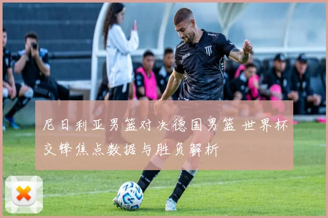 尼日利亚男篮对决德国男篮 世界杯交锋焦点数据与胜负解析