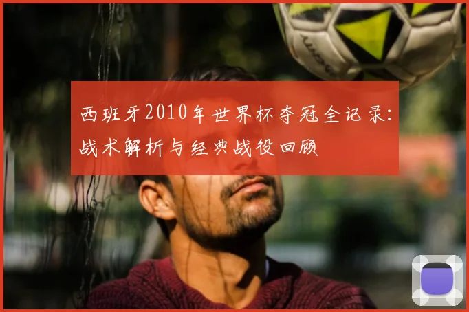 西班牙2010年世界杯夺冠全记录:战术解析与经典战役回顾