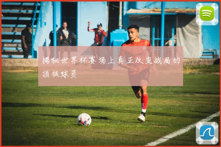 揭秘世界杯赛场上真正改变战局的顶级球员