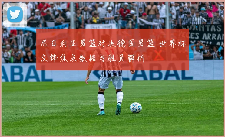尼日利亚男篮对决德国男篮 世界杯交锋焦点数据与胜负解析